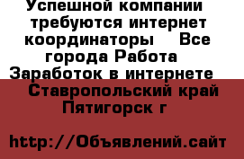 Успешной компании, требуются интернет координаторы! - Все города Работа » Заработок в интернете   . Ставропольский край,Пятигорск г.